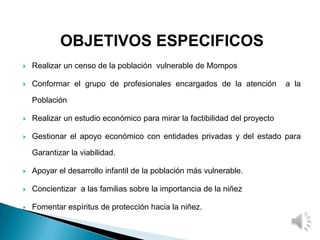 OBJETIVOS ESPECIFICOS
 Realizar un censo de la población vulnerable de Mompos
 Conformar el grupo de profesionales encargados de la atención a la
Población
 Realizar un estudio económico para mirar la factibilidad del proyecto
 Gestionar el apoyo económico con entidades privadas y del estado para
Garantizar la viabilidad.
 Apoyar el desarrollo infantil de la población más vulnerable.
 Concientizar a las familias sobre la importancia de la niñez
 Fomentar espíritus de protección hacia la niñez.
 
