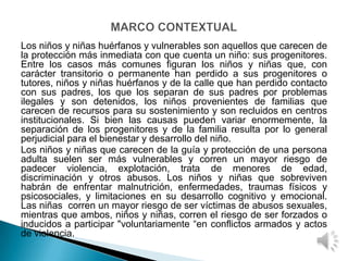 Los niños y niñas huérfanos y vulnerables son aquellos que carecen de
la protección más inmediata con que cuenta un niño: sus progenitores.
Entre los casos más comunes figuran los niños y niñas que, con
carácter transitorio o permanente han perdido a sus progenitores o
tutores, niños y niñas huérfanos y de la calle que han perdido contacto
con sus padres, los que los separan de sus padres por problemas
ilegales y son detenidos, los niños provenientes de familias que
carecen de recursos para su sostenimiento y son recluidos en centros
institucionales. Si bien las causas pueden variar enormemente, la
separación de los progenitores y de la familia resulta por lo general
perjudicial para el bienestar y desarrollo del niño.
Los niños y niñas que carecen de la guía y protección de una persona
adulta suelen ser más vulnerables y corren un mayor riesgo de
padecer violencia, explotación, trata de menores de edad,
discriminación y otros abusos. Los niños y niñas que sobreviven
habrán de enfrentar malnutrición, enfermedades, traumas físicos y
psicosociales, y limitaciones en su desarrollo cognitivo y emocional.
Las niñas corren un mayor riesgo de ser víctimas de abusos sexuales,
mientras que ambos, niños y niñas, corren el riesgo de ser forzados o
inducidos a participar "voluntariamente “en conflictos armados y actos
de violencia.
 