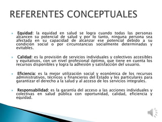  Equidad: la equidad en salud se logra cuando todas las personas
alcancen su potencial de salud y por lo tanto, ninguna persona sea
afectada en su capacidad de alcanzar ese potencial debido a su
condición social o por circunstancias socialmente determinadas y
evitables.
 Calidad: es la provisión de servicios individuales y colectivos accesibles
y equitativos, con un nivel profesional óptimo, que tiene en cuenta los
recursos disponibles y logra la adhesión y satisfacción del usuario.
 Eficiencia: es la mejor utilización social y económica de los recursos
administrativos, técnicos y financieros del Estado y los particulares para
garantizar el derecho a la salud y al acceso de los servicios integrales.
 Responsabilidad: es la garantía del acceso a las acciones individuales y
colectivas en salud pública con oportunidad, calidad, eficiencia y
equidad.
 