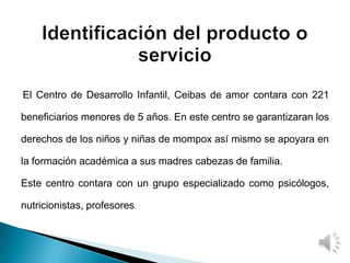 El Centro de Desarrollo Infantil, Ceibas de amor contara con 221
beneficiarios menores de 5 años. En este centro se garantizaran los
derechos de los niños y niñas de mompox así mismo se apoyara en
la formación académica a sus madres cabezas de familia.
Este centro contara con un grupo especializado como psicólogos,
nutricionistas, profesores.
 