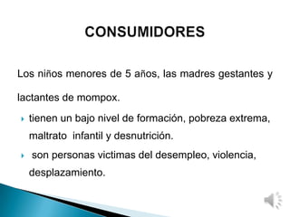 Los niños menores de 5 años, las madres gestantes y
lactantes de mompox.
 tienen un bajo nivel de formación, pobreza extrema,
maltrato infantil y desnutrición.
 son personas victimas del desempleo, violencia,
desplazamiento.
 