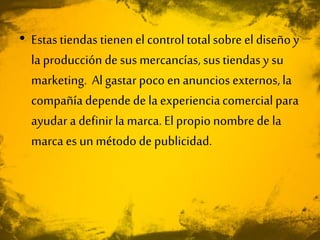 • Estastiendas tienenel control totalsobre el diseñoy
la producción de sus mercancías, sus tiendasy su
marketing. Algastar poco en anuncios externos,la
compañía dependede la experienciacomercial para
ayudar a definir la marca. El propio nombre de la
marca es un método de publicidad.
 