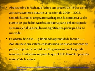 • Abercrombie & Fitch, que redujo sus precios un 15 por ciento
aproximadamentedurantela recesión de 2000 – 2002.
Cuandolas nubes empezaron a disiparse, la compañía se dio
cuenta de que había sacrificado buena parte delprestigio de
su marca y había perdido unasignificativa participación de
mercado.
• En agosto de 2008 —y habiendo aprendido la lección—,
A&F anuncióque estaba considerando un nuevo aumentode
precios, a pesar de la caída en las gananciasen el segundo
trimestre. El objetivo: mejorar lo que el CEO llamó la “posición
icónica” de la marca.
http://blog.luismaram.com/2009/03/18/estrategias-de-precio-en-el-marketing-casos-starbucks-y-
abercrombie/
 