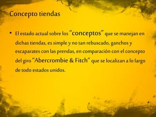 Conceptotiendas
• El estado actualsobre los “conceptos”que se manejanen
dichas tiendas, es simple y no tan rebuscado, ganchos y
escaparates con las prendas, en comparación con el concepto
del giro “Abercrombie& Fitch”que se localizan a lo largo
de todo estados unidos.
 