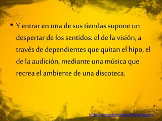 • Y entrar enuna desus tiendas suponeun
despertarde lossentidos: el de la visión,a
travésde dependientesquequitan elhipo,el
de laaudición,medianteunamúsica que
recreael ambientede unadiscoteca.
http://aromarketing.es/noticias?start=6
 