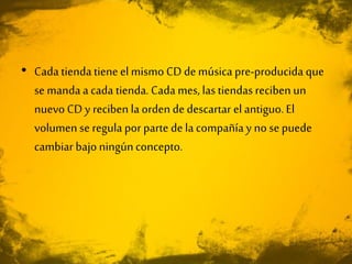• Cada tienda tieneelmismo CD demúsica pre-producida que
se mandaa cada tienda. Cada mes, las tiendas reciben un
nuevo CD y reciben la orden de descartar el antiguo.El
volumen se regula por parte de la compañía y no se puede
cambiar bajo ningúnconcepto.
 