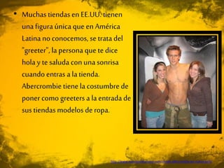 • Muchas tiendasen EE.UU. tienen
unafigura única que enAmérica
Latinano conocemos, se trata del
"greeter", la persona que te dice
hola y tesaluda con unasonrisa
cuando entras a la tienda.
Abercrombie tienela costumbre de
poner como greeters a la entrada de
sus tiendas modelos de ropa.
http://www.nuevayorkturismo.com/tienda-abercrombie-en-nueva-york/
 