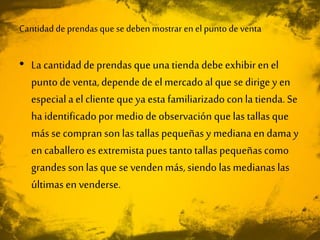 Cantidad de prendas que se deben mostrar en el punto de venta
• La cantidad de prendas que unatienda debeexhibir en el
puntode venta, depende de el mercado al que se dirige y en
especial a el clienteque ya esta familiarizado con la tienda. Se
ha identificadopor mediode observación que las tallas que
más se compran son las tallas pequeñasy mediana en dama y
en caballero es extremista pues tantotallas pequeñas como
grandes son las que se venden más, siendo las medianas las
últimas en venderse.
 