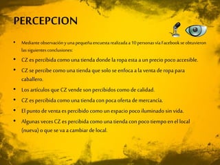 • Medianteobservaciónyunapequeñaencuestarealizadaa10personasvía Facebookse obtuvieron
las siguientesconclusiones:
• CZes percibida como una tienda donde la ropa esta a un precio pocoaccesible.
• CZse percibecomo una tienda quesolo se enfoca a la venta deropa para
caballero.
• Los artículos que CZvendeson percibidos como de calidad.
• CZes percibida como una tienda con poca oferta demercancía.
• El punto deventa es percibido como un espacio poco iluminado sin vida.
• Algunas vecesCZes percibida como una tienda con poco tiempo en el local
(nueva) o quese va a cambiar de local.
PERCEPCION
 