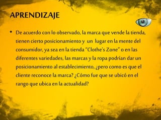 • De acuerdo con lo observado, la marca que vende la tienda,
tienencierto posicionamientoy un lugar enla mentedel
consumidor, ya sea en la tienda“Clothe’s Zone” o enlas
diferentes variedades, las marcas y la ropa podrían dar un
posicionamiento al establecimiento,¿pero como es que el
cliente reconoce la marca? ¿Cómo fue que se ubicó en el
rango que ubica enla actualidad?
APRENDIZAJE
 