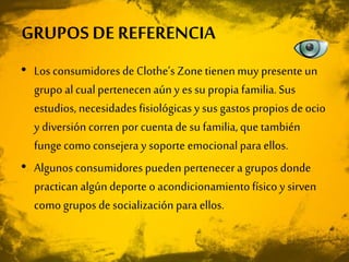 • Los consumidores de Clothe’sZonetienenmuy presente un
grupo al cual pertenecenaúny es su propia familia.Sus
estudios, necesidades fisiológicas y sus gastos propios de ocio
y diversión corren por cuenta de su familia, que también
fungecomo consejera y soporte emocional para ellos.
• Algunos consumidores pueden pertenecer a grupos donde
practican algúndeporte o acondicionamientofísico y sirven
como grupos de socialización para ellos.
GRUPOS DE REFERENCIA
 
