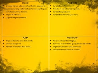 PRECIO
• Creardeofertas, rebajas y/oliquidación cada que
termineuna temporada. No hacerlo muyseguido pues
se mal acostumbra al cliente.
• Tarjeta de fidelidad.
• Cupones de precio especial.
PRODUCTO
• Variedad de tallas.
• Prendas deacuerdoa la temporada.
• Variedad de productos.
• Variedad de mercancía por marca.
PLAZA
• Mejorar el diseño físico dela tienda.
• Crearun escaparate.
• Reforzar el concepto dela tienda.
PROMOCION
• Posicionar la tienda en la plaza.
• Participar enactividades que publiciten a la tienda.
• Organizar un evento cada temporada.
• Creaciónde la redsocial de la tienda.
 
