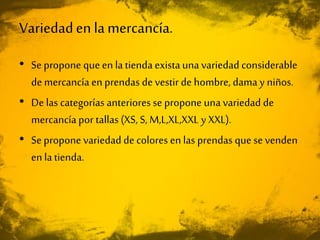 Variedaden lamercancía.
• Se propone que en la tienda existauna variedad considerable
de mercancía en prendas de vestir de hombre, dama y niños.
• De las categorías anteriores se propone unavariedad de
mercancía por tallas (XS, S, M,L,XL,XXL y XXL).
• Se propone variedad de colores en las prendas que se venden
en la tienda.
 