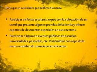 Participar en actividades que publiciten la tienda.
• Participar en ferias escolares, expos con la colocación de un
stand que presente algunasprendas de la tienday ofrecer
cupones de descuentos especiales enesos eventos.
• Patrocinar a figuras o eventos públicos en escuelas,
universidades, pasarellas, etc. Vistiéndolas con ropa de la
marca a cambio de anunciarseen el evento.
 