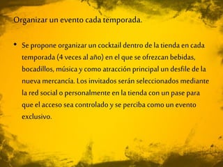 Organizar un eventocadatemporada.
• Se propone organizar un cocktail dentro dela tienda encada
temporada (4 veces al año) en elque se ofrezcan bebidas,
bocadillos, música y como atracción principal un desfile dela
nueva mercancía. Los invitados serán seleccionados mediante
la red social o personalmente en la tienda con un pase para
que elacceso sea controlado y se perciba como unevento
exclusivo.
 