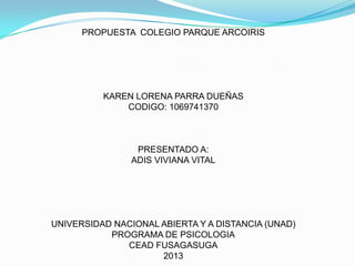 PROPUESTA COLEGIO PARQUE ARCOIRIS

KAREN LORENA PARRA DUEÑAS
CODIGO: 1069741370

PRESENTADO A:
ADIS VIVIANA VITAL

UNIVERSIDAD NACIONAL ABIERTA Y A DISTANCIA (UNAD)
PROGRAMA DE PSICOLOGIA
CEAD FUSAGASUGA
2013

 