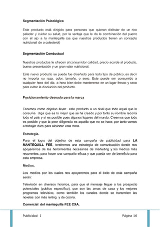 Publicidad I Página 16
Segmentación Psicológica
Este producto está dirigido para personas que quieran disfrutar de un rico
paladar y cuidar su salud, por la ventaja que le da la combinación del puerro
con el ajo a la mantequilla (ya que nuestros productos tienen un concepto
nutricional de o colesterol)
Segmentación Conductual
Nuestros productos le ofrecen al consumidor calidad, precio acorde al producto,
buena presentación y un gran valor nutricional.
Este nuevo producto se puede fue diseñado para todo tipo de público, es decir
no importa su raza, color, tamaño, o sexo. Este puede ser consumido a
cualquier hora del día, a hora bien debe mantenerse en un lugar fresco y seco
para evitar la disolución del producto.
Posicionamiento deseado para la marca
Tenemos como objetivo llevar este producto a un nivel que todo aquel que lo
consuma diga que es lo mejor que se ha creado y por tanto su nombre recorra
todo el país y si es posible pues algunos lugares del mundo. Creemos que todo
es posible y que la peor diligencia es aquella que no se hace, por tanto vamos
a trabajar duro para alcanzar esta meta.
Estrategia.
Para el logro del objetivo de esta campaña de publicidad para LA
MANTEQUILL FEE, tendremos una estrategia de comunicación donde nos
apoyaremos de las herramientas necesarias de marketing y los medios más
recurrentes, para hacer una campaña eficaz y que pueda ser de beneficio para
esta empresa.
Medios.
Los medios por los cuales nos apoyaremos para el éxito de esta campaña
serán:
Televisión en diversos horarios, para que el mensaje llegue a los prospecto
potenciales (publico especifico), que son las amas de casa y los mejores
programas televisivo, como también los canales donde se transmiten las
novelas con más reiting y de cocina.
Comercial del mantequilla FEE CXA.
 