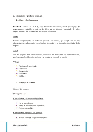 Mercadotecnia I Página 4
2. Anunciante y producto o servicio
2.1. Datos sobre la empresa
FEE CXA creada en el 2015, surge de una idea innovadora pensada por un grupo de
emprendedores decididos a salir de lo típico que es consumir mantequilla de sabor
simple haciendo una combinación de sabores interesantes.
Misión
Estamos comprometidos en bridar un producto con calidad, que cumpla con las más
altas exigencias del mercado, con el trabajo en equipo y la innovación tecnológica de la
empresa.
Visión
Ser una empresa líder en el mercado y satisfacer las necesidades de los consumidores,
con la protección del medio ambiente y el respeto al personal de trabajo.
Valores
Pasión por la excelencia
Honestidad
Compromiso
Puntualidad
Calidad
2.2. Producto o servicio
Nombre del producto
Mantequilla FEE
Características extrínsecas del producto
No se usa colorante
Tiene un proceso arduo de calidad.
Aromas agradables.
Características intrínsecas del producto
Maneja un rango de precios asequible
 