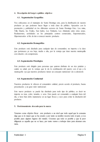 Publicidad I Página 9
4. Descripción del target o público objetivo:
4.1. Segmentación Geográfica
Nos enfocamos en el municipio de Santo Domingo este, para la distribución de nuestro
producto ya que podemos hacer llegar a toda clase de público. Apoyados con la
promoción y publicidad en los diferentes sectores de Santo Domingo Este.: Los mina,
Villa Duarte, los Frailes, San Isidro, Los Trinitario, Los Almirante entre otras zonas.
Realizaremos, actividades en los principales centros comerciales, Supermercados,
Hipermercados al fin de dar a conocer nuestro producto.
4.2. Segmentación Demográfica
Este producto está diseñado para cualquier tipo de consumidor, no importa a la clase
que pertenezca ya sea baja, media o alta, por la ventaja que tiene nuestra mantequilla
con relación a la competencia.
4.3. Segmentación Psicológica
Este producto está dirigido para personas que quieran disfrutar de un rico paladar y
cuidar su salud, por la ventaja que le da la combinación del puerro con el ajo a la
mantequilla (ya que nuestros productos tienen un concepto nutricional de o colesterol)
4.4. Segmentación Conductual
Nuestros productos le ofrecen al consumidor calidad, precio acorde al producto, buena
presentación y un gran valor nutricional.
Este nuevo producto se puede fue diseñado para todo tipo de público, es decir no
importa su raza, color, tamaño, o sexo. Este puede ser consumido a cualquier hora del
día, a hora bien debe mantenerse en un lugar fresco y seco para evitar la disolución del
producto.
5. Posicionamiento deseado para la marca
Tenemos como objetivo llevar este producto a un nivel que todo aquel que lo consuma
diga que es lo mejor que se ha creado y por tanto su nombre recorra todo el país y si es
posible pues algunos lugares del mundo. Creemos que todo es posible y que la peor
diligencia es aquella que no se hace, por tanto vamos a trabajar duro para alcanzar esta
meta.
 