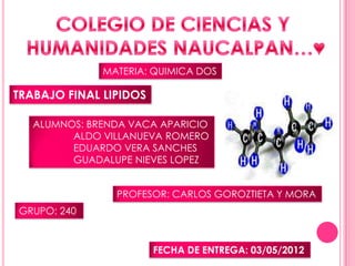 MATERIA: QUIMICA DOS

TRABAJO FINAL LIPIDOS

   ALUMNOS: BRENDA VACA APARICIO
         ALDO VILLANUEVA ROMERO
         EDUARDO VERA SANCHES
         GUADALUPE NIEVES LOPEZ


                PROFESOR: CARLOS GOROZTIETA Y MORA
GRUPO: 240


                        FECHA DE ENTREGA: 03/05/2012
 