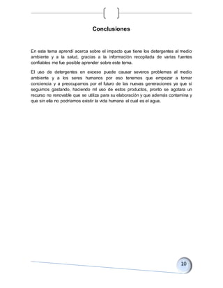 Conclusiones
En este tema aprendí acerca sobre el impacto que tiene los detergentes al medio
ambiente y a la salud, gracias a la información recopilada de varias fuentes
confiables me fue posible aprender sobre este tema.
El uso de detergentes en exceso puede causar severos problemas al medio
ambiente y a los seres humanos por eso tenemos que empezar a tomar
conciencia y a preocuparnos por el futuro de las nuevas generaciones ya que si
seguimos gastando, haciendo ml uso de estos productos, pronto se agotara un
recurso no renovable que se utiliza para su elaboración y que además contamina y
que sin ella no podríamos existir la vida humana el cual es el agua.
 