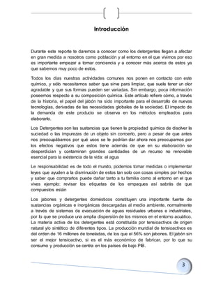 Introducción
Durante este reporte te daremos a conocer como los detergentes llegan a afectar
en gran medida a nosotros como población y al entorno en el que vivimos por eso
es importante empezar a tomar conciencia y a conocer más acerca de estos ya
que sabemos muy poco de estos.
Todos los días nuestras actividades comunes nos ponen en contacto con este
químico, y sólo necesitamos saber que sirve para limpiar, que suele tener un olor
agradable y que sus formas pueden ser variadas. Sin embargo, poca información
poseemos respecto a su composición química. Este artículo refiere cómo, a través
de la historia, el papel del jabón ha sido importante para el desarrollo de nuevas
tecnologías, derivadas de las necesidades globales de la sociedad. El impacto de
la demanda de este producto se observa en los métodos empleados para
elaborarlo.
Los Detergentes son las sustancias que tienen la propiedad química de disolver la
suciedad o las impurezas de un objeto sin corroerlo, pero a pesar de que antes
nos preocupábamos por qué usos se le podrían dar ahora nos preocupamos por
los efectos negativos que estos tiene además de que en su elaboración se
desperdician y contaminan grandes cantidades de un recurso no renovable
esencial para la existencia de la vida: el agua
Le responsabilidad es de todo el mundo, podemos tomar medidas o implementar
leyes que ayuden a la disminución de estos tan solo con cosas simples por hechos
y saber que comprarlos puede dañar tanto a tu familia como al entorno en el que
vives ejemplo: revisar los etiquetas de los empaques así sabrás de que
compuestos están
Los jabones y detergentes domésticos constituyen una importante fuente de
sustancias orgánicas e inorgánicas descargadas al medio ambiente, normalmente
a través de sistemas de evacuación de aguas residuales urbanas e industriales,
por lo que se produce una amplia dispersión de los mismos en el entorno acuático.
La materia activa de los detergentes está constituida por tensioactivos de origen
natural y/o sintético de diferentes tipos. La producción mundial de tensioactivos es
del orden de 16 millones de toneladas, de los que el 56% son jabones. El jabón sin
ser el mejor tensioactivo, si es el más económico de fabricar, por lo que su
consumo y producción se centra en los países de bajo PIB.
 