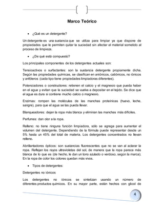 Marco Teórico
 ¿Qué es un detergente?
Un detergente es una sustancia que se utiliza para limpiar ya que dispone de
propiedades que le permiten quitar la suciedad sin afectar el material sometido al
proceso de limpieza.
 ¿De qué está compuesto?
Los principales componentes de los detergentes actuales son:
Tensioactivos o surfactantes: son la sustancia detergente propiamente dicha.
Según las propiedades químicas, se clasifican en aniónicos, catiónicos, no iónicos
y anfóteros (cada tipo tiene propiedades limpiadoras diferentes).
Potenciadores o constructores: retienen el calcio y el magnesio que pueda haber
en el agua y evitan que la suciedad se vuelva a depositar en el tejido. Se dice que
el agua es dura si contiene mucho calcio o magnesio.
Enzimas: rompen las moléculas de las manchas proteínicas (huevo, leche,
sangre), para que el agua se las pueda llevar.
Blanqueadores: dejan la ropa más blanca y eliminan las manchas más difíciles.
Perfumes: dan olor a la ropa.
Relleno: no tiene ninguna función limpiadora, sólo se agrega para aumentar el
volumen del detergente. Dependiendo de la fórmula puede representar desde un
5% hasta un 45% del total de materia. Los detergentes concentrados no llevan
relleno.
Abrillantadores ópticos: son sustancias fluorescentes que no se van al aclarar la
ropa. Reflejan los rayos ultravioletas del sol, de manera que la ropa parece más
blanca de lo que es (de hecho, le dan un tono azulado o verdoso, según la marca).
En la ropa de color los colores quedan más vivos.
 Tipos de detergentes:
Detergentes no iónicos
Los detergentes no iónicos se sintetizan usando un número de
diferentes productos químicos. En su mayor parte, están hechos con glicol de
 
