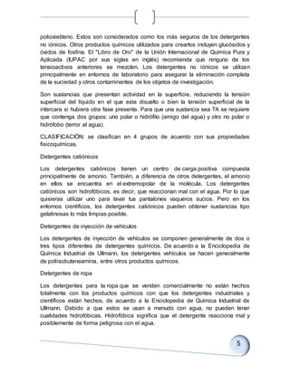 polioxietileno. Estos son considerados como los más seguros de los detergentes
no iónicos. Otros productos químicos utilizados para crearlos incluyen glucósidos y
óxidos de fosfina. El "Libro de Oro" de la Unión Internacional de Química Pura y
Aplicada (IUPAC por sus siglas en inglés) recomienda que ninguno de los
tensioactivos anteriores se mezclen. Los detergentes no iónicos se utilizan
principalmente en entornos de laboratorio para asegurar la eliminación completa
de la suciedad y otros contaminantes de los objetos de investigación.
Son sustancias que presentan actividad en la superficie, reduciendo la tensión
superficial del líquido en el que esta disuelto o bien la tensión superficial de la
intercara si hubiera otra fase presente. Para que una sustancia sea TA se requiere
que contenga dos grupos: uno polar o hidrófilo (amigo del agua) y otro no polar o
hidrófobo (terror al agua).
CLASIFICACIÓN: se clasifican en 4 grupos de acuerdo con sus propiedades
fisicoquímicas.
Detergentes catiónicos
Los detergentes catiónicos tienen un centro de carga positiva compuesta
principalmente de amonio. También, a diferencia de otros detergentes, el amonio
en ellos se encuentra en el extremopolar de la molécula. Los detergentes
catiónicos son hidrofóbicos, es decir, que reaccionan mal con el agua. Por lo que
quisieras utilizar uno para lavar tus pantalones vaqueros sucios. Pero en los
entornos científicos, los detergentes catiónicos pueden obtener sustancias tipo
gelatinosas lo más limpias posible.
Detergentes de inyección de vehículos
Los detergentes de inyección de vehículos se componen generalmente de dos o
tres tipos diferentes de detergentes químicos. De acuerdo a la Enciclopedia de
Química Industrial de Ullmann, los detergentes vehículos se hacen generalmente
de poliisobuteneamina, entre otros productos químicos.
Detergentes de ropa
Los detergentes para la ropa que se venden comercialmente no están hechos
totalmente con los productos químicos con que los detergentes industriales y
científicos están hechos, de acuerdo a la Enciclopedia de Química Industrial de
Ullmann. Debido a que estos se usan a menudo con agua, no pueden tener
cualidades hidrofóbicas. Hidrofóbica significa que el detergente reacciona mal y
posiblemente de forma peligrosa con el agua.
 