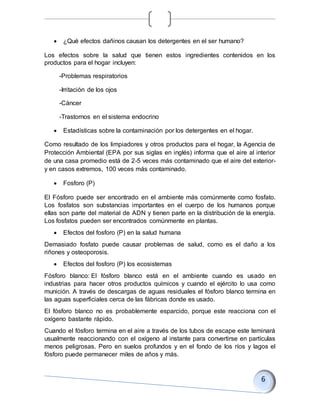  ¿Qué efectos dañinos causan los detergentes en el ser humano?
Los efectos sobre la salud que tienen estos ingredientes contenidos en los
productos para el hogar incluyen:
-Problemas respiratorios
-Irritación de los ojos
-Cáncer
-Trastornos en el sistema endocrino
 Estadísticas sobre la contaminación por los detergentes en el hogar.
Como resultado de los limpiadores y otros productos para el hogar, la Agencia de
Protección Ambiental (EPA por sus siglas en inglés) informa que el aire al interior
de una casa promedio está de 2-5 veces más contaminado que el aire del exterior-
y en casos extremos, 100 veces más contaminado.
 Fosforo (P)
El Fósforo puede ser encontrado en el ambiente más comúnmente como fosfato.
Los fosfatos son substancias importantes en el cuerpo de los humanos porque
ellas son parte del material de ADN y tienen parte en la distribución de la energía.
Los fosfatos pueden ser encontrados comúnmente en plantas.
 Efectos del fosforo (P) en la salud humana
Demasiado fosfato puede causar problemas de salud, como es el daño a los
riñones y osteoporosis.
 Efectos del fosforo (P) los ecosistemas
Fósforo blanco: El fósforo blanco está en el ambiente cuando es usado en
industrias para hacer otros productos químicos y cuando el ejército lo usa como
munición. A través de descargas de aguas residuales el fósforo blanco termina en
las aguas superficiales cerca de las fábricas donde es usado.
El fósforo blanco no es probablemente esparcido, porque este reacciona con el
oxígeno bastante rápido.
Cuando el fósforo termina en el aire a través de los tubos de escape este teminará
usualmente reaccionando con el oxígeno al instante para convertirse en partículas
menos peligrosas. Pero en suelos profundos y en el fondo de los ríos y lagos el
fósforo puede permanecer miles de años y más.
 