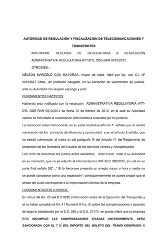 AUTORIDAD DE REGULACIÓN Y FISCALIZACIÓN DE TELECOMUNICACIONES Y

                                   TRANSPORTES

      INTERPONE         RECURSO        DE       REVOCATORIA         A    RESOLUCIÓN

      ADMINISTRATIVA REGULATORIA ATT-DTL ODE-RAR 0010/2012

      OTROSÍES.-

NELSON MARCELO COX MAYORGA, mayor de edad, hábil por ley, con C.I. Nº

98764567 Cbba., de profesión Abogado, en su condición de viceministro de justicia,

ante su Autoridad con respeto expongo y pido:

FUNDAMENTOS FACTICOS

Habiendo sido notificado con la resolución ADMINISTRATIVA REGULATORIA ATT-

DTL ODE-RAR 0010/2012 de fecha 10 de febrero de 2012, en la cual su Autoridad

califica de Infundada la reclamación administrativa realizada por mi persona.

La resolución antes mencionada, en su parte resolutiva artículo 1, señala que no existió

vulneración de los principios de eficiencia y oportunidad y en el artículo 2 señala, que

no existió vulneración al inciso a) del parágrafo III del Articulo 41 del Reglamento de

protección de los Derechos del Usuario de los servicios Aéreos y Aeroportuarios.

Con el fin de desvirtuar los puntos antes señalados, debo hacer notar a su Autoridad

en su momento, que no se adjuntó el informe técnico INF-TEC 398/2012, el cual en su

parte final señala SIC…” Si la Aeronave presenta un arreglo mayor a hora y media no

se puede considerar como una reparación”; consiguientemente se puede probar que el

atraso del vuelo corresponde a la improvisación técnica de la empresa.

FUNDAMENTACION JURIDICA.

En virtud del Art. 23 del D.S 0285 (información antes de la Ejecución del Transporte) y

al no haber cumplido el Art. 41 Numeral III Inc. A) sobre las compensaciones y pasando

de largo lo establecido por el D.S. 285 y el D.S. 27172, se puede inferir que la empresa

BOA    INCUMPLIÓ     LAS   COMPENSACIONES         CITADAS    ANTERIORMENTE,        SERÁ

SANCIONADA CON EL 7 % DEL IMPORTE DEL BOLETO DEL TRAMO DEMORADO A
 