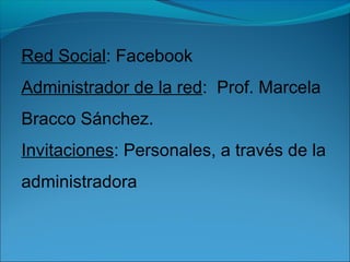 Red Social: Facebook
Administrador de la red: Prof. Marcela
Bracco Sánchez.
Invitaciones: Personales, a través de la
admin...