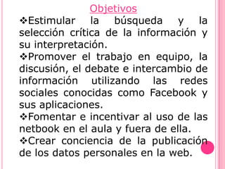 Objetivos
Estimular     la  búsqueda     y   la
selección crítica de la información y
su interpretación.
Promover el trabajo en equipo, la
discusión, el debate e intercambio de
información utilizando las redes
sociales conocidas como Facebook y
sus aplicaciones.
Fomentar e incentivar al uso de las
netbook en el aula y fuera de ella.
Crear conciencia de la publicación
de los datos personales en la web.
 