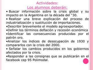 Actividades:
             Los alumnos deberán:
• Buscar información sobre la crisis global y su
impacto en la Argentina en la década del “30.
• Realizar una breve explicación del proceso de
industrialización y sustitución de importaciones.
•Describir brevemente el modelo agroexportador.
•Definir los términos deflación y recesión económica
•Identificar las consecuencias producidas por el
patrón oro.
•Analizar los índices de desocupación de 1930 y
compararlos con la crisis del 2000.
• Señalar los cambios producidos en los gobiernos
afectados por la crisis.
•Responder a las consignas que se publicarán en el
facebook cep 95 Polimodal.
 
