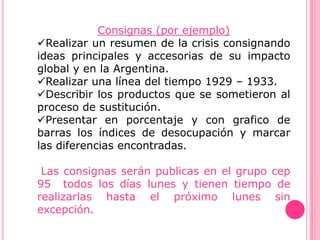 Consignas (por ejemplo)
Realizar un resumen de la crisis consignando
ideas principales y accesorias de su impacto
global y en la Argentina.
Realizar una línea del tiempo 1929 – 1933.
Describir los productos que se sometieron al
proceso de sustitución.
Presentar en porcentaje y con grafico de
barras los índices de desocupación y marcar
las diferencias encontradas.

 Las consignas serán publicas en el grupo cep
95 todos los días lunes y tienen tiempo de
realizarlas hasta el próximo lunes sin
excepción.
 