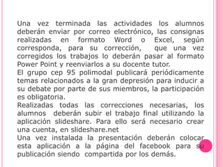 Una vez terminada las actividades los alumnos
deberán enviar por correo electrónico, las consignas
realizadas en formato Word o Excel, según
corresponda, para su corrección,        que una vez
corregidos los trabajos lo deberán pasar al formato
Power Point y reenviarlos a su docente tutor.
El grupo cep 95 polimodal publicará periódicamente
temas relacionados a la gran depresión para inducir a
su debate por parte de sus miembros, la participación
es obligatoria.
Realizadas todas las correcciones necesarias, los
alumnos deberán subir el trabajo final utilizando la
aplicación slideshare. Para ello será necesario crear
una cuenta, en slideshare.net
Una vez instalada la presentación deberán colocar
esta aplicación a la página del facebook para su
publicación siendo compartida por los demás.
 