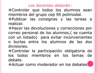 Los docentes deberán:
Controlar que todos los alumnos sean
miembros del grupo cep 95 polimodal.
Publicar las consignas y las tareas a
realizar.
Hacer las devoluciones y correcciones por
correo personal de los alumnos,( se cuenta
con un listado) para evitar inconvenientes
o burlas entre los alumnos de las dos
divisiones.
Controlar la participación obligatoria de
los todos miembros en los temas de
debate.
Actuar como moderador en los debates.
 