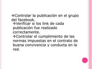 Controlar la publicación en el grupo
del facebook.
 Verificar si los link de cada
 publicación fue realizado
 correctamente.
 Controlar el cumplimiento de las
 normas impuestas en el contrato de
 buena convivencia y conducta en la
 red.
 
