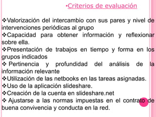•Criterios de evaluación

Valorización del intercambio con sus pares y nivel de
intervenciones periódicas al grupo
Capacidad para obtener información y reflexionar
sobre ella.
Presentación de trabajos en tiempo y forma en los
grupos indicados
 Pertinencia y profundidad del análisis de la
información relevante
Utilización de las netbooks en las tareas asignadas.
Uso de la aplicación slideshare.
Creación de la cuenta en slideshare.net
 Ajustarse a las normas impuestas en el contrato de
buena convivencia y conducta en la red.
 