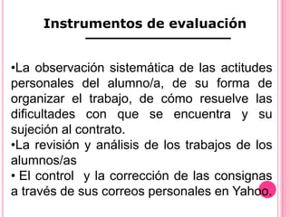 Instrumentos de evaluación


•La observación sistemática de las actitudes
personales del alumno/a, de su forma de
organizar el trabajo, de cómo resuelve las
dificultades con que se encuentra y su
sujeción al contrato.
•La revisión y análisis de los trabajos de los
alumnos/as
• El control y la corrección de las consignas
a través de sus correos personales en Yahoo.
 