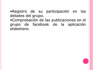 •Registro de su participación en los
debates del grupo.
•Comprobación de las publicaciones en el
grupo de facebook de la aplicación
slideshare.
 