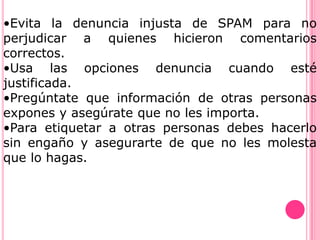 •Evita la denuncia injusta de SPAM para no
perjudicar a quienes hicieron comentarios
correctos.
•Usa las opciones denuncia cuando esté
justificada.
•Pregúntate que información de otras personas
expones y asegúrate que no les importa.
•Para etiquetar a otras personas debes hacerlo
sin engaño y asegurarte de que no les molesta
que lo hagas.
 