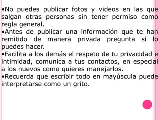•No puedes publicar fotos y videos en las que
salgan otras personas sin tener permiso como
regla general.
•Antes de publicar una información que te han
remitido de manera privada pregunta si lo
puedes hacer.
•Facilita a los demás el respeto de tu privacidad e
intimidad, comunica a tus contactos, en especial
a los nuevos como quieres manejarlos.
•Recuerda que escribir todo en mayúscula puede
interpretarse como un grito.
 