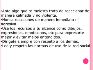 •Ante algo que te molesta trata de reaccionar de
manera calmada y no violenta.
•Nunca reacciones de manera inmediata ni
agresiva.
•Usa los recursos a tu alcance como dibujos,
expresiones, emoticonos, etc para expresarte
mejor y evitar malos entendidos.
•Dirígete siempre con respeto a los demás.
•Lee y respeta las normas de uso de la red social.
 