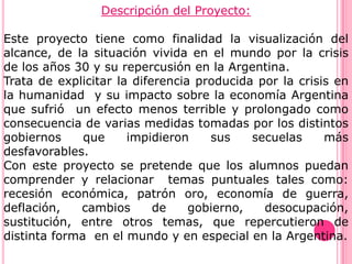 Descripción del Proyecto:

Este proyecto tiene como finalidad la visualización del
alcance, de la situación vivida en el mundo por la crisis
de los años 30 y su repercusión en la Argentina.
Trata de explicitar la diferencia producida por la crisis en
la humanidad y su impacto sobre la economía Argentina
que sufrió un efecto menos terrible y prolongado como
consecuencia de varias medidas tomadas por los distintos
gobiernos     que     impidieron    sus    secuelas     más
desfavorables.
Con este proyecto se pretende que los alumnos puedan
comprender y relacionar temas puntuales tales como:
recesión económica, patrón oro, economía de guerra,
deflación,   cambios       de    gobierno,   desocupación,
sustitución, entre otros temas, que repercutieron de
distinta forma en el mundo y en especial en la Argentina.
 