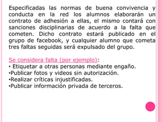 Especificadas las normas de buena convivencia y
conducta en la red los alumnos elaborarán un
contrato de adhesión a ellas, el mismo contará con
sanciones disciplinarias de acuerdo a la falta que
cometen. Dicho contrato estará publicado en el
grupo de facebook, y cualquier alumno que cometa
tres faltas seguidas será expulsado del grupo.

Se considera falta (por ejemplo):
• Etiquetar a otras personas mediante engaño.
•Publicar fotos y videos sin autorización.
•Realizar críticas injustificadas.
•Publicar información privada de terceros.
 