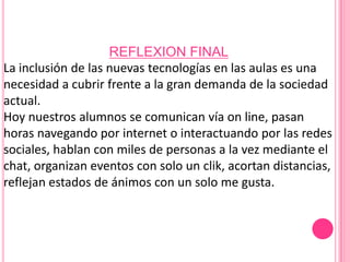 REFLEXION FINAL
La inclusión de las nuevas tecnologías en las aulas es una
necesidad a cubrir frente a la gran demanda de la sociedad
actual.
Hoy nuestros alumnos se comunican vía on line, pasan
horas navegando por internet o interactuando por las redes
sociales, hablan con miles de personas a la vez mediante el
chat, organizan eventos con solo un clik, acortan distancias,
reflejan estados de ánimos con un solo me gusta.
 
