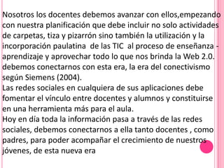 Nosotros los docentes debemos avanzar con ellos,empezando
con nuestra planificación que debe incluir no solo actividades
de carpetas, tiza y pizarrón sino también la utilización y la
incorporación paulatina de las TIC al proceso de enseñanza -
aprendizaje y aprovechar todo lo que nos brinda la Web 2.0.
debemos conectarnos con esta era, la era del conectivismo
según Siemens (2004).
Las redes sociales en cualquiera de sus aplicaciones debe
fomentar el vínculo entre docentes y alumnos y constituirse
en una herramienta más para el aula.
Hoy en día toda la información pasa a través de las redes
sociales, debemos conectarnos a ella tanto docentes , como
padres, para poder acompañar el crecimiento de nuestros
jóvenes, de esta nueva era
 