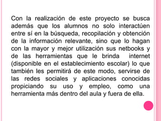 Con la realización de este proyecto se busca
además que los alumnos no solo interactúen
entre sí en la búsqueda, recopilación y obtención
de la información relevante, sino que lo hagan
con la mayor y mejor utilización sus netbooks y
de las herramientas que le brinda         internet
(disponible en el establecimiento escolar) lo que
también les permitirá de este modo, servirse de
las redes sociales y aplicaciones conocidas
propiciando su uso y empleo, como una
herramienta más dentro del aula y fuera de ella.
 