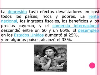 La depresión tuvo efectos devastadores en casi
todos los países, ricos y pobres. La renta
nacional, los ingresos fiscales, los beneficios y los
precios cayeron, y el comercio internacional
descendió entre un 50 y un 66%. El desempleo
en los Estados Unidos aumentó al 25%,
y en algunos países alcanzó el 33%.
 