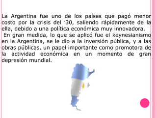 La Argentina fue uno de los países que pagó menor
costo por la crisis del ’30, saliendo rápidamente de la
ella, debido a una política económica muy innovadora.
 En gran medida, lo que se aplicó fue el keynesianismo
en la Argentina, se le dio a la inversión pública, y a las
obras públicas, un papel importante como promotora de
la actividad económica en un momento de gran
depresión mundial.
 